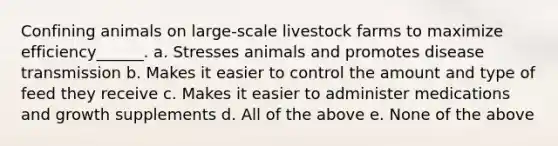 Confining animals on large-scale livestock farms to maximize efficiency______. a. Stresses animals and promotes disease transmission b. Makes it easier to control the amount and type of feed they receive c. Makes it easier to administer medications and growth supplements d. All of the above e. None of the above