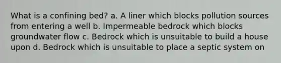 What is a confining bed? a. A liner which blocks pollution sources from entering a well b. Impermeable bedrock which blocks groundwater flow c. Bedrock which is unsuitable to build a house upon d. Bedrock which is unsuitable to place a septic system on