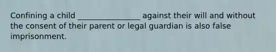 Confining a child ________________ against their will and without the consent of their parent or legal guardian is also false imprisonment.