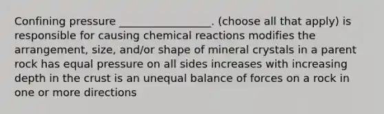 Confining pressure _________________. (choose all that apply) is responsible for causing chemical reactions modifies the arrangement, size, and/or shape of mineral crystals in a parent rock has equal pressure on all sides increases with increasing depth in the crust is an unequal balance of forces on a rock in one or more directions