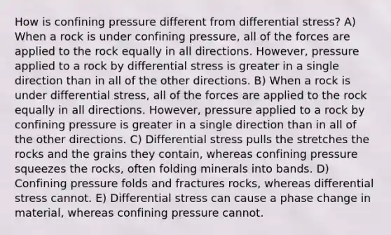 How is confining pressure different from differential stress? A) When a rock is under confining pressure, all of the forces are applied to the rock equally in all directions. However, pressure applied to a rock by differential stress is greater in a single direction than in all of the other directions. B) When a rock is under differential stress, all of the forces are applied to the rock equally in all directions. However, pressure applied to a rock by confining pressure is greater in a single direction than in all of the other directions. C) Differential stress pulls the stretches the rocks and the grains they contain, whereas confining pressure squeezes the rocks, often folding minerals into bands. D) Confining pressure folds and fractures rocks, whereas differential stress cannot. E) Differential stress can cause a phase change in material, whereas confining pressure cannot.