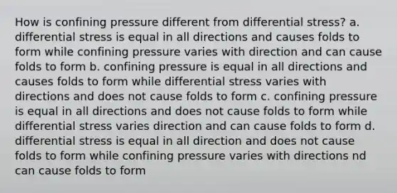 How is confining pressure different from differential stress? a. differential stress is equal in all directions and causes folds to form while confining pressure varies with direction and can cause folds to form b. confining pressure is equal in all directions and causes folds to form while differential stress varies with directions and does not cause folds to form c. confining pressure is equal in all directions and does not cause folds to form while differential stress varies direction and can cause folds to form d. differential stress is equal in all direction and does not cause folds to form while confining pressure varies with directions nd can cause folds to form