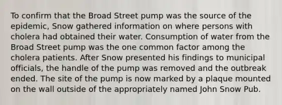 To confirm that the Broad Street pump was the source of the epidemic, Snow gathered information on where persons with cholera had obtained their water. Consumption of water from the Broad Street pump was the one common factor among the cholera patients. After Snow presented his findings to municipal officials, the handle of the pump was removed and the outbreak ended. The site of the pump is now marked by a plaque mounted on the wall outside of the appropriately named John Snow Pub.