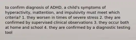 to confirm diagnosis of ADHD, a child's symptoms of hyperactivity, inattention, and impulsivity must meet which criteria? 1. they worsen in times of severe stress 2. they are confirmed by supervised clinical observations 3. they occur both at home and school 4. they are confirmed by a diagnostic testing tool