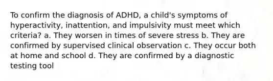 To confirm the diagnosis of ADHD, a child's symptoms of hyperactivity, inattention, and impulsivity must meet which criteria? a. They worsen in times of severe stress b. They are confirmed by supervised clinical observation c. They occur both at home and school d. They are confirmed by a diagnostic testing tool