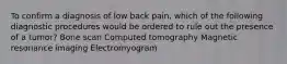 To confirm a diagnosis of low back pain, which of the following diagnostic procedures would be ordered to rule out the presence of a tumor? Bone scan Computed tomography Magnetic resonance imaging Electromyogram