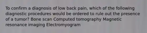 To confirm a diagnosis of low back pain, which of the following diagnostic procedures would be ordered to rule out the presence of a tumor? Bone scan Computed tomography Magnetic resonance imaging Electromyogram