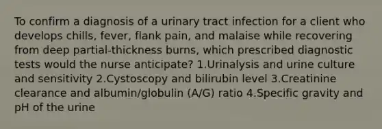 To confirm a diagnosis of a urinary tract infection for a client who develops chills, fever, flank pain, and malaise while recovering from deep partial-thickness burns, which prescribed diagnostic tests would the nurse anticipate? 1.Urinalysis and urine culture and sensitivity 2.Cystoscopy and bilirubin level 3.Creatinine clearance and albumin/globulin (A/G) ratio 4.Specific gravity and pH of the urine