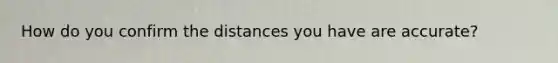 How do you confirm the distances you have are accurate?