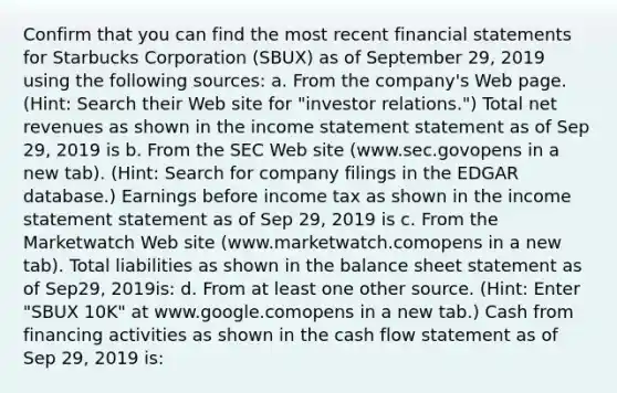 Confirm that you can find the most recent financial statements for Starbucks Corporation​ (SBUX) as of September​ 29, 2019 using the following​ sources: a. From the​ company's Web page.​ (Hint: Search their Web site for​ "investor relations.") Total net revenues as shown in the income statement statement as of Sep​ 29, 2019​ is b. From the SEC Web site ​(www.sec.govopens in a new tab​). ​(Hint: Search for company filings in the EDGAR​ database.) Earnings before income tax as shown in the income statement statement as of Sep​ 29, 2019​ is c. From the Marketwatch Web site ​(www.marketwatch.comopens in a new tab​). Total liabilities as shown in the balance sheet statement as of Sep​29, 2019​is: d. From at least one other source.​ (Hint: Enter​ "SBUX 10K" at www.google.comopens in a new tab​.) Cash from financing activities as shown in the cash flow statement as of Sep​ 29, 2019​ is: