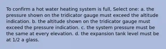 To confirm a hot water heating system is full, Select one: a. the pressure shown on the tridicator gauge must exceed the altitude indication. b. the altitude shown on the tridicator gauge must exceed the pressure indication. c. the system pressure must be the same at every elevation. d. the expansion tank level must be at 1/2 a glass.