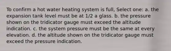 To confirm a hot water heating system is full, Select one: a. the expansion tank level must be at 1/2 a glass. b. the pressure shown on the tridicator gauge must exceed the altitude indication. c. the system pressure must be the same at every elevation. d. the altitude shown on the tridicator gauge must exceed the pressure indication.