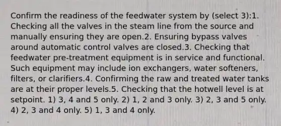 Confirm the readiness of the feedwater system by (select 3):1. Checking all the valves in the steam line from the source and manually ensuring they are open.2. Ensuring bypass valves around automatic control valves are closed.3. Checking that feedwater pre-treatment equipment is in service and functional. Such equipment may include ion exchangers, water softeners, filters, or clarifiers.4. Confirming the raw and treated water tanks are at their proper levels.5. Checking that the hotwell level is at setpoint. 1) 3, 4 and 5 only. 2) 1, 2 and 3 only. 3) 2, 3 and 5 only. 4) 2, 3 and 4 only. 5) 1, 3 and 4 only.