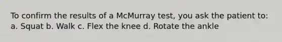 To confirm the results of a McMurray test, you ask the patient to: a. Squat b. Walk c. Flex the knee d. Rotate the ankle