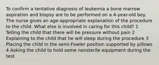 To confirm a tentative diagnosis of leukemia a bone marrow aspiration and biopsy are to be performed on a 4-year-old boy. The nurse gives an age-appropriate explanation of the procedure to the child. What else is involved in caring for this child? 1 Telling the child that there will be pressure without pain 2 Explaining to the child that he will sleep during the procedure 3 Placing the child in the semi-Fowler position supported by pillows 4 Asking the child to hold some nonsterile equipment during the test