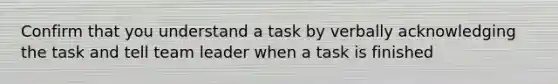 Confirm that you understand a task by verbally acknowledging the task and tell team leader when a task is finished