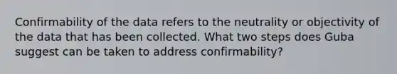 Confirmability of the data refers to the neutrality or objectivity of the data that has been collected. What two steps does Guba suggest can be taken to address confirmability?