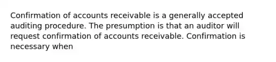 Confirmation of accounts receivable is a generally accepted auditing procedure. The presumption is that an auditor will request confirmation of accounts receivable. Confirmation is necessary when