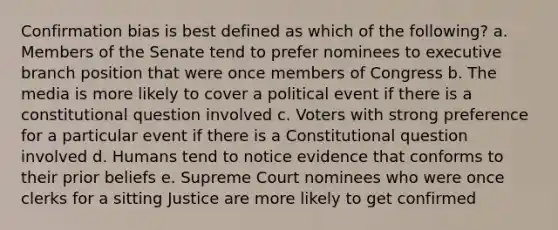 Confirmation bias is best defined as which of the following? a. Members of the Senate tend to prefer nominees to executive branch position that were once members of Congress b. The media is more likely to cover a political event if there is a constitutional question involved c. Voters with strong preference for a particular event if there is a Constitutional question involved d. Humans tend to notice evidence that conforms to their prior beliefs e. Supreme Court nominees who were once clerks for a sitting Justice are more likely to get confirmed