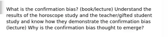 What is the confirmation bias? (book/lecture) Understand the results of the horoscope study and the teacher/gifted student study and know how they demonstrate the confirmation bias (lecture) Why is the confirmation bias thought to emerge?