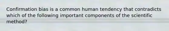 Confirmation bias is a common human tendency that contradicts which of the following important components of the scientific method?