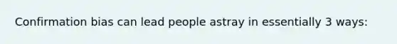 Confirmation bias can lead people astray in essentially 3 ways: