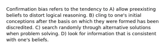 Confirmation bias refers to the tendency to A) allow preexisting beliefs to distort logical reasoning. B) cling to one's initial conceptions after the basis on which they were formed has been discredited. C) search randomly through alternative solutions when problem solving. D) look for information that is consistent with one's beliefs.