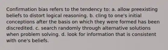 Confirmation bias refers to the tendency to: a. allow preexisting beliefs to distort logical reasoning. b. cling to one's initial conceptions after the basis on which they were formed has been discredited. c. search randomly through alternative solutions when problem solving. d. look for information that is consistent with one's beliefs.