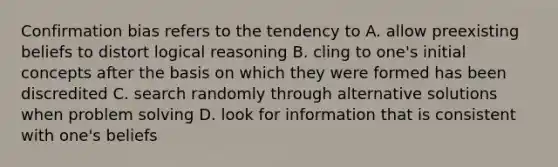 Confirmation bias refers to the tendency to A. allow preexisting beliefs to distort logical reasoning B. cling to one's initial concepts after the basis on which they were formed has been discredited C. search randomly through alternative solutions when problem solving D. look for information that is consistent with one's beliefs