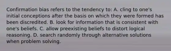 Confirmation bias refers to the tendency to: A. cling to one's initial conceptions after the basis on which they were formed has been discredited. B. look for information that is consistent with one's beliefs. C. allow preexisting beliefs to distort logical reasoning. D. search randomly through alternative solutions when problem solving.