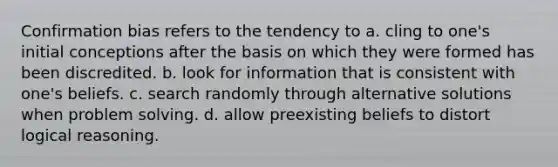 Confirmation bias refers to the tendency to a. cling to one's initial conceptions after the basis on which they were formed has been discredited. b. look for information that is consistent with one's beliefs. c. search randomly through alternative solutions when problem solving. d. allow preexisting beliefs to distort logical reasoning.