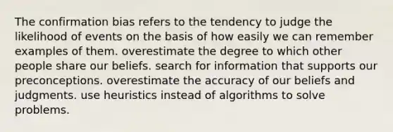 The confirmation bias refers to the tendency to judge the likelihood of events on the basis of how easily we can remember examples of them. overestimate the degree to which other people share our beliefs. search for information that supports our preconceptions. overestimate the accuracy of our beliefs and judgments. use heuristics instead of algorithms to solve problems.