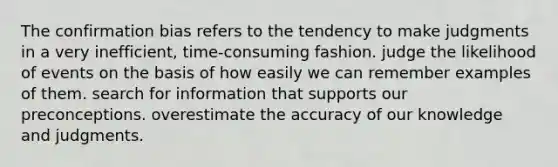 The confirmation bias refers to the tendency to make judgments in a very inefficient, time-consuming fashion. judge the likelihood of events on the basis of how easily we can remember examples of them. search for information that supports our preconceptions. overestimate the accuracy of our knowledge and judgments.