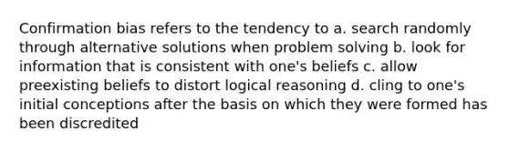 Confirmation bias refers to the tendency to a. search randomly through alternative solutions when problem solving b. look for information that is consistent with one's beliefs c. allow preexisting beliefs to distort logical reasoning d. cling to one's initial conceptions after the basis on which they were formed has been discredited