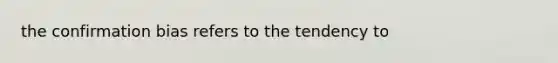 the confirmation bias refers to the tendency to
