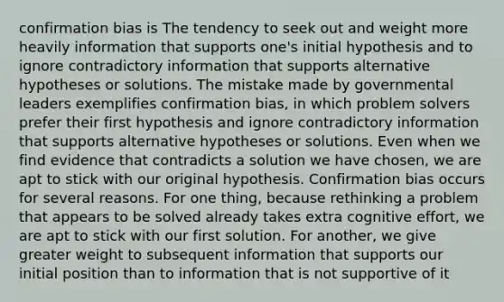 confirmation bias is The tendency to seek out and weight more heavily information that supports one's initial hypothesis and to ignore contradictory information that supports alternative hypotheses or solutions. The mistake made by governmental leaders exemplifies confirmation bias, in which problem solvers prefer their first hypothesis and ignore contradictory information that supports alternative hypotheses or solutions. Even when we find evidence that contradicts a solution we have chosen, we are apt to stick with our original hypothesis. Confirmation bias occurs for several reasons. For one thing, because rethinking a problem that appears to be solved already takes extra cognitive effort, we are apt to stick with our first solution. For another, we give greater weight to subsequent information that supports our initial position than to information that is not supportive of it