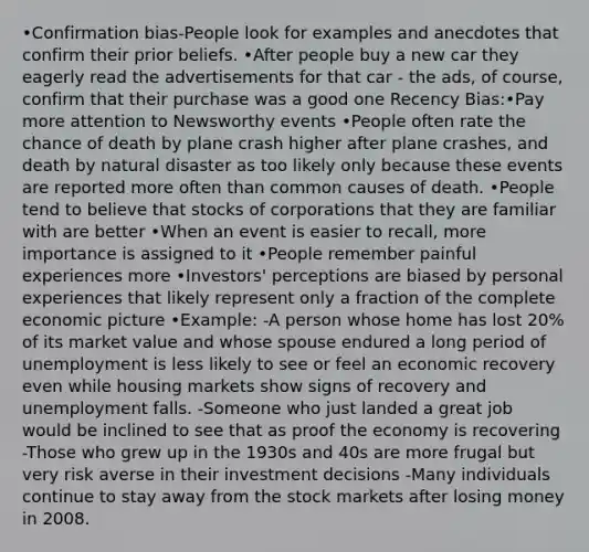 •Confirmation bias-People look for examples and anecdotes that confirm their prior beliefs. •After people buy a new car they eagerly read the advertisements for that car - the ads, of course, confirm that their purchase was a good one Recency Bias:•Pay more attention to Newsworthy events •People often rate the chance of death by plane crash higher after plane crashes, and death by natural disaster as too likely only because these events are reported more often than common causes of death. •People tend to believe that stocks of corporations that they are familiar with are better •When an event is easier to recall, more importance is assigned to it •People remember painful experiences more •Investors' perceptions are biased by personal experiences that likely represent only a fraction of the complete economic picture •Example: -A person whose home has lost 20% of its market value and whose spouse endured a long period of unemployment is less likely to see or feel an economic recovery even while housing markets show signs of recovery and unemployment falls. -Someone who just landed a great job would be inclined to see that as proof the economy is recovering -Those who grew up in the 1930s and 40s are more frugal but very risk averse in their investment decisions -Many individuals continue to stay away from the stock markets after losing money in 2008.