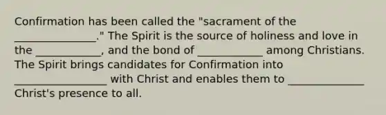 Confirmation has been called the "sacrament of the _______________." The Spirit is the source of holiness and love in the ____________, and the bond of ____________ among Christians. The Spirit brings candidates for Confirmation into _________________ with Christ and enables them to ______________ Christ's presence to all.