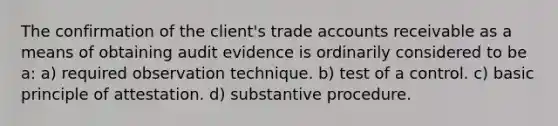 The confirmation of the client's trade accounts receivable as a means of obtaining audit evidence is ordinarily considered to be a: a) required observation technique. b) test of a control. c) basic principle of attestation. d) substantive procedure.