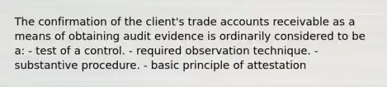 The confirmation of the client's trade accounts receivable as a means of obtaining audit evidence is ordinarily considered to be a: - test of a control. - required observation technique. - substantive procedure. - basic principle of attestation