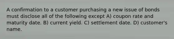 A confirmation to a customer purchasing a new issue of bonds must disclose all of the following except A) coupon rate and maturity date. B) current yield. C) settlement date. D) customer's name.