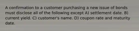 A confirmation to a customer purchasing a new issue of bonds must disclose all of the following except A) settlement date. B) current yield. C) customer's name. D) coupon rate and maturity date.