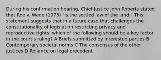 During his confirmation hearing, Chief Justice John Roberts stated that Roe v. Wade (1973) "is the settled law of the land." This statement suggests that in a future case that challenges the constitutionality of legislation restricting privacy and reproductive rights, which of the following should be a key factor in the court's ruling? A Briefs submitted by interested parties B Contemporary societal norms C The consensus of the other justices D Reliance on legal precedent