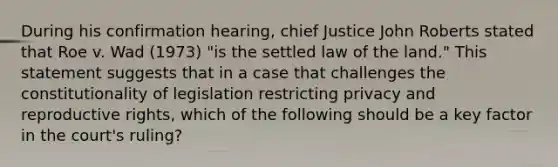 During his confirmation hearing, chief Justice John Roberts stated that Roe v. Wad (1973) "is the settled law of the land." This statement suggests that in a case that challenges the constitutionality of legislation restricting privacy and reproductive rights, which of the following should be a key factor in the court's ruling?