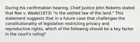 During his confirmation hearing, Chief Justice John Roberts stated that Roe v. Wade(1973) "is the settled law of the land." This statement suggests that in a future case that challenges the constitutionality of legislation restricting privacy and <a href='https://www.questionai.com/knowledge/kjJRHJWWK3-reproductive-rights' class='anchor-knowledge'>reproductive rights</a>, which of the following should be a key factor in the court's ruling?