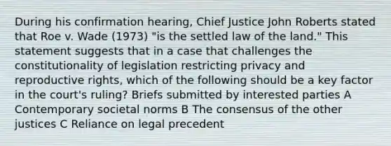 During his confirmation hearing, Chief Justice John Roberts stated that Roe v. Wade (1973) "is the settled law of the land." This statement suggests that in a case that challenges the constitutionality of legislation restricting privacy and <a href='https://www.questionai.com/knowledge/kjJRHJWWK3-reproductive-rights' class='anchor-knowledge'>reproductive rights</a>, which of the following should be a key factor in the court's ruling? Briefs submitted by interested parties A Contemporary societal norms B The consensus of the other justices C Reliance on legal precedent