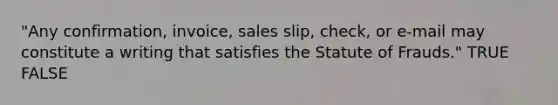 "Any confirmation, invoice, sales slip, check, or e-mail may constitute a writing that satisfies the Statute of Frauds." TRUE FALSE