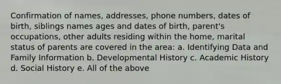 Confirmation of names, addresses, phone numbers, dates of birth, siblings names ages and dates of birth, parent's occupations, other adults residing within the home, marital status of parents are covered in the area: a. Identifying Data and Family Information b. Developmental History c. Academic History d. Social History e. All of the above