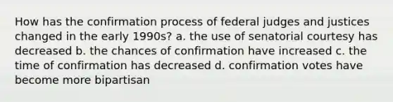 How has the confirmation process of federal judges and justices changed in the early 1990s? a. the use of senatorial courtesy has decreased b. the chances of confirmation have increased c. the time of confirmation has decreased d. confirmation votes have become more bipartisan