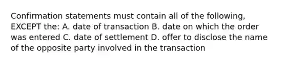 Confirmation statements must contain all of the following, EXCEPT the: A. date of transaction B. date on which the order was entered C. date of settlement D. offer to disclose the name of the opposite party involved in the transaction